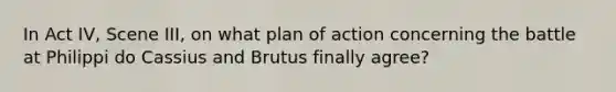 In Act IV, Scene III, on what plan of action concerning the battle at Philippi do Cassius and Brutus finally agree?