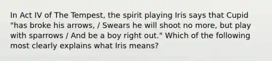 In Act IV of The Tempest, the spirit playing Iris says that Cupid "has broke his arrows, / Swears he will shoot no more, but play with sparrows / And be a boy right out." Which of the following most clearly explains what Iris means?