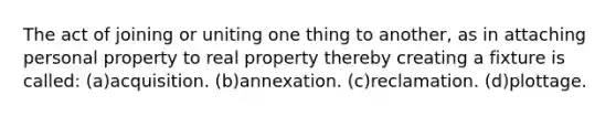 The act of joining or uniting one thing to another, as in attaching personal property to real property thereby creating a fixture is called: (a)acquisition. (b)annexation. (c)reclamation. (d)plottage.