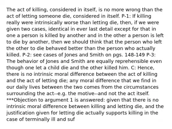 The act of killing, considered in itself, is no more wrong than the act of letting someone die, considered in itself. P-1: If killing really were intrinsically worse than letting die, then, if we were given two cases, identical in ever last detail except for that in one a person is killed by another and in the other a person is left to die by another, then we should think that the person who left the other to die behaved better than the person who actually killed. P-2: see cases of Jones and Smith on pgs. 148-149 P-3: The behavior of Jones and Smith are equally reprehensible even though one let a child die and the other killed him. C: Hence, there is no intrinsic moral difference between the act of killing and the act of letting die; any moral difference that we find in our daily lives between the two comes from the circumstances surrounding the act--e.g. the motive--and not the act itself. ***Objection to argument 1 is answered: given that there is no intrinsic moral difference between killing and letting die, and the justification given for letting die actually supports killing in the case of terminally ill and suf