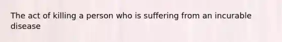 The act of killing a person who is suffering from an incurable disease