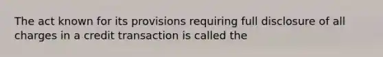 The act known for its provisions requiring full disclosure of all charges in a credit transaction is called the