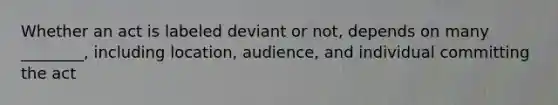 Whether an act is labeled deviant or not, depends on many ________, including location, audience, and individual committing the act