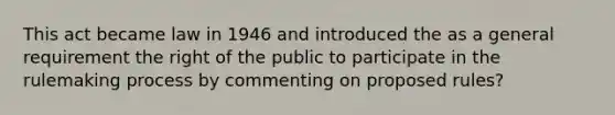 This act became law in 1946 and introduced the as a general requirement the right of the public to participate in the rulemaking process by commenting on proposed rules?