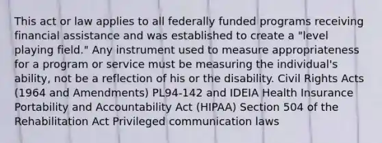 This act or law applies to all federally funded programs receiving financial assistance and was established to create a "level playing field." Any instrument used to measure appropriateness for a program or service must be measuring the individual's ability, not be a reflection of his or the disability. Civil Rights Acts (1964 and Amendments) PL94-142 and IDEIA Health Insurance Portability and Accountability Act (HIPAA) Section 504 of the Rehabilitation Act Privileged communication laws