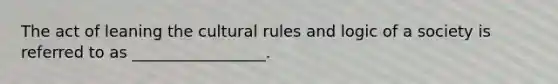 The act of leaning the cultural rules and logic of a society is referred to as _________________.