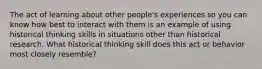 The act of learning about other people's experiences so you can know how best to interact with them is an example of using historical thinking skills in situations other than historical research. What historical thinking skill does this act or behavior most closely resemble?