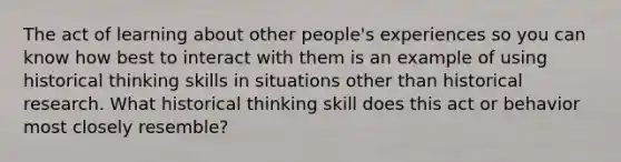 The act of learning about other people's experiences so you can know how best to interact with them is an example of using historical thinking skills in situations other than historical research. What historical thinking skill does this act or behavior most closely resemble?