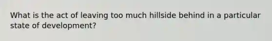 What is the act of leaving too much hillside behind in a particular state of development?
