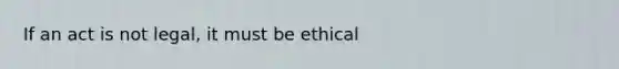 If an act is not legal, it must be ethical