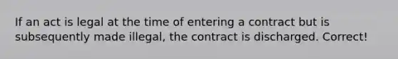 If an act is legal at the time of entering a contract but is subsequently made illegal, the contract is discharged.​ Correct!