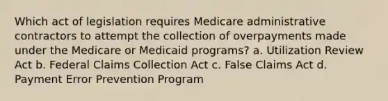 Which act of legislation requires Medicare administrative contractors to attempt the collection of overpayments made under the Medicare or Medicaid programs? a. Utilization Review Act b. Federal Claims Collection Act c. False Claims Act d. Payment Error Prevention Program