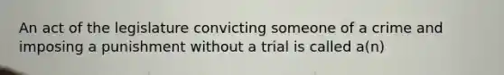 An act of the legislature convicting someone of a crime and imposing a punishment without a trial is called a(n)