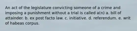 An act of the legislature convicting someone of a crime and imposing a punishment without a trial is called a(n) a. bill of attainder. b. ex post facto law. c. initiative. d. referendum. e. writ of habeas corpus.