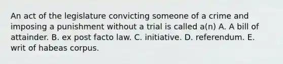 An act of the legislature convicting someone of a crime and imposing a punishment without a trial is called a(n) A. A bill of attainder. B. ex post facto law. C. initiative. D. referendum. E. writ of habeas corpus.