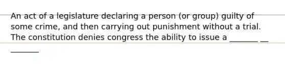 An act of a legislature declaring a person (or group) guilty of some crime, and then carrying out punishment without a trial. The constitution denies congress the ability to issue a _______ __ _______