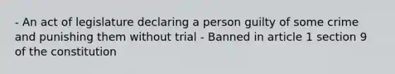 - An act of legislature declaring a person guilty of some crime and punishing them without trial - Banned in article 1 section 9 of the constitution