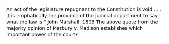 An act of the legislature repugnant to the Constitution is void . . . it is emphatically the province of the judicial department to say what the law is." John Marshall, 1803 The above quote from the majority opinion of Marbury v. Madison establishes which important power of the court?