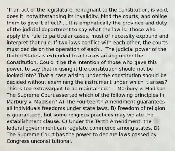 "If an act of the legislature, repugnant to the constitution, is void, does it, notwithstanding its invalidity, bind the courts, and oblige them to give it effect? ... It is emphatically the province and duty of the judicial department to say what the law is. Those who apply the rule to particular cases, must of necessity expound and interpret that rule. If two laws conflict with each other, the courts must decide on the operation of each... The judicial power of the United States is extended to all cases arising under the Constitution. Could it be the intention of those who gave this power, to say that in using it the constitution should not be looked into? That a case arising under the constitution should be decided without examining the instrument under which it arises? This is too extravagant to be maintained." -- Marbury v. Madison The Supreme Court asserted which of the following principles in Marbury v. Madison? A) The Fourteenth Amendment guarantees all individuals freedoms under state laws. B) Freedom of religion is guaranteed, but some religious practices may violate the establishment clause. C) Under the Tenth Amendment, the federal government can regulate commerce among states. D) The Supreme Court has the power to declare laws passed by Congress unconstitutional.