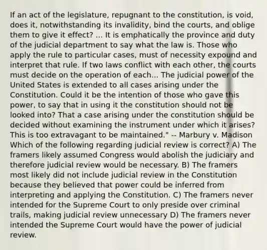 If an act of the legislature, repugnant to the constitution, is void, does it, notwithstanding its invalidity, bind the courts, and oblige them to give it effect? ... It is emphatically the province and duty of the judicial department to say what the law is. Those who apply the rule to particular cases, must of necessity expound and interpret that rule. If two laws conflict with each other, the courts must decide on the operation of each... The judicial power of the United States is extended to all cases arising under the Constitution. Could it be the intention of those who gave this power, to say that in using it the constitution should not be looked into? That a case arising under the constitution should be decided without examining the instrument under which it arises? This is too extravagant to be maintained." -- Marbury v. Madison Which of the following regarding judicial review is correct? A) The framers likely assumed Congress would abolish the judiciary and therefore judicial review would be necessary. B) The framers most likely did not include judicial review in the Constitution because they believed that power could be inferred from interpreting and applying the Constitution. C) The framers never intended for the Supreme Court to only preside over criminal trails, making judicial review unnecessary D) The framers never intended the Supreme Court would have the power of judicial review.