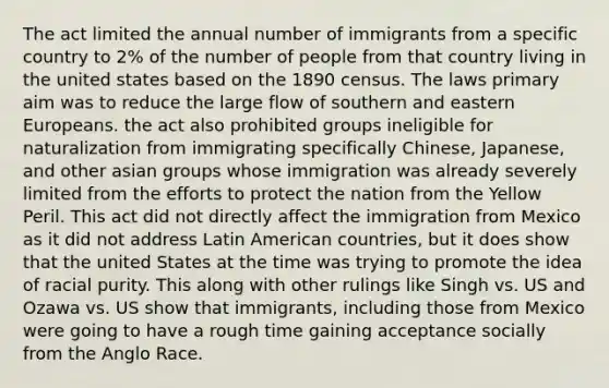 The act limited the annual number of immigrants from a specific country to 2% of the number of people from that country living in the united states based on the 1890 census. The laws primary aim was to reduce the large flow of southern and eastern Europeans. the act also prohibited groups ineligible for naturalization from immigrating specifically Chinese, Japanese, and other asian groups whose immigration was already severely limited from the efforts to protect the nation from the Yellow Peril. This act did not directly affect the immigration from Mexico as it did not address Latin American countries, but it does show that the united States at the time was trying to promote the idea of racial purity. This along with other rulings like Singh vs. US and Ozawa vs. US show that immigrants, including those from Mexico were going to have a rough time gaining acceptance socially from the Anglo Race.