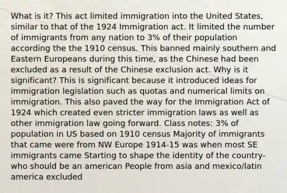 What is it? This act limited immigration into the United States, similar to that of the 1924 Immigration act. It limited the number of immigrants from any nation to 3% of their population according the the 1910 census. This banned mainly southern and Eastern Europeans during this time, as the Chinese had been excluded as a result of the Chinese exclusion act. Why is it significant? This is significant because it introduced ideas for immigration legislation such as quotas and numerical limits on immigration. This also paved the way for the Immigration Act of 1924 which created even stricter immigration laws as well as other immigration law going forward. Class notes: 3% of population in US based on 1910 census Majority of immigrants that came were from NW Europe 1914-15 was when most SE immigrants came Starting to shape the identity of the country- who should be an american People from asia and mexico/latin america excluded