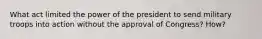 What act limited the power of the president to send military troops into action without the approval of Congress? How?