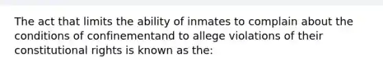 The act that limits the ability of inmates to complain about the conditions of confinementand to allege violations of their constitutional rights is known as the: