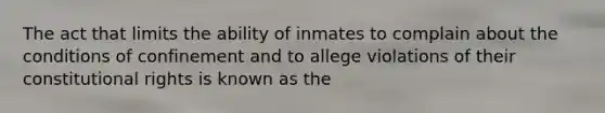 The act that limits the ability of inmates to complain about the conditions of confinement and to allege violations of their constitutional rights is known as the