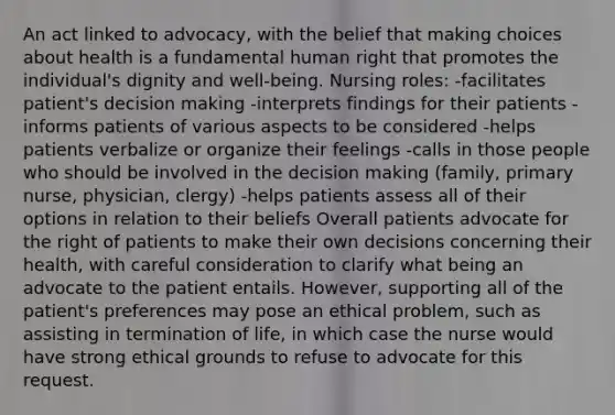 An act linked to advocacy, with the belief that making choices about health is a fundamental human right that promotes the individual's dignity and well-being. Nursing roles: -facilitates patient's decision making -interprets findings for their patients -informs patients of various aspects to be considered -helps patients verbalize or organize their feelings -calls in those people who should be involved in the decision making (family, primary nurse, physician, clergy) -helps patients assess all of their options in relation to their beliefs Overall patients advocate for the right of patients to make their own decisions concerning their health, with careful consideration to clarify what being an advocate to the patient entails. However, supporting all of the patient's preferences may pose an ethical problem, such as assisting in termination of life, in which case the nurse would have strong ethical grounds to refuse to advocate for this request.