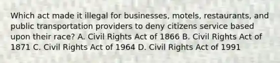 Which act made it illegal for businesses, motels, restaurants, and public transportation providers to deny citizens service based upon their race? A. Civil Rights Act of 1866 B. Civil Rights Act of 1871 C. Civil Rights Act of 1964 D. Civil Rights Act of 1991