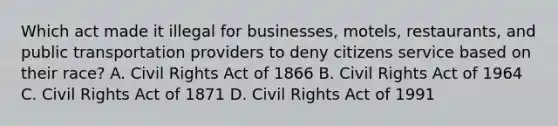 Which act made it illegal for​ businesses, motels,​ restaurants, and public transportation providers to deny citizens service based on their​ race? A. Civil Rights Act of 1866 B. Civil Rights Act of 1964 C. Civil Rights Act of 1871 D. Civil Rights Act of 1991