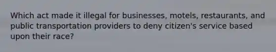 Which act made it illegal for businesses, motels, restaurants, and public transportation providers to deny citizen's service based upon their race?