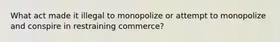 What act made it illegal to monopolize or attempt to monopolize and conspire in restraining commerce?