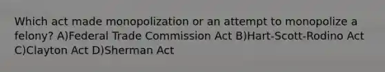 Which act made monopolization or an attempt to monopolize a felony? A)Federal Trade Commission Act B)Hart-Scott-Rodino Act C)Clayton Act D)Sherman Act