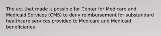 The act that made it possible for Center for Medicare and Medicaid Services (CMS) to deny reimbursement for substandard healthcare services provided to Medicare and Medicaid beneficiaries