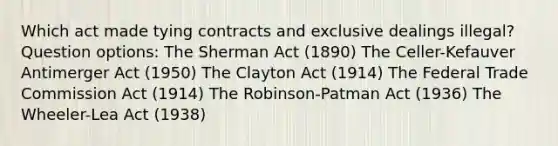 Which act made tying contracts and exclusive dealings illegal? Question options: The Sherman Act (1890) The Celler-Kefauver Antimerger Act (1950) The Clayton Act (1914) The Federal Trade Commission Act (1914) The Robinson-Patman Act (1936) The Wheeler-Lea Act (1938)