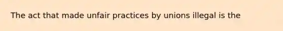 The act that made unfair practices by unions illegal is the