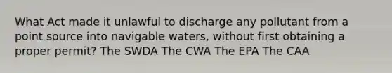 What Act made it unlawful to discharge any pollutant from a point source into navigable waters, without first obtaining a proper permit? The SWDA The CWA The EPA The CAA