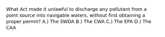 What Act made it unlawful to discharge any pollutant from a point source into navigable waters, without first obtaining a proper permit? A.) The SWDA B.) The CWA C.) The EPA D.) The CAA