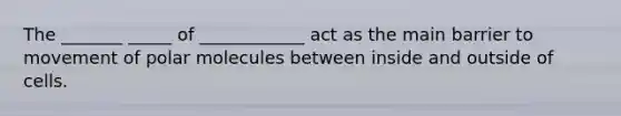 The _______ _____ of ____________ act as the main barrier to movement of polar molecules between inside and outside of cells.