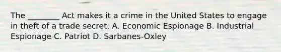 The ________ Act makes it a crime in the United States to engage in theft of a trade secret. A. Economic Espionage B. Industrial Espionage C. Patriot D. Sarbanes-Oxley