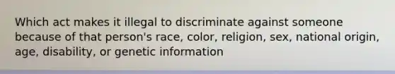 Which act makes it illegal to discriminate against someone because of that person's race, color, religion, sex, national origin, age, disability, or genetic information