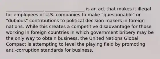 _______ _________ ___________ ______ is an act that makes it illegal for employees of U.S. companies to make "questionable" or "dubious" contributions to political decision makers in foreign nations. While this creates a competitive disadvantage for those working in foreign countries in which government bribery may be the only way to obtain business, the United Nations Global Compact is attempting to level the playing field by promoting anti-corruption standards for business.