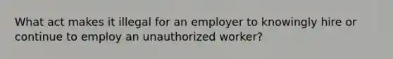 What act makes it illegal for an employer to knowingly hire or continue to employ an unauthorized worker?