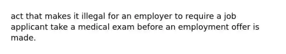 act that makes it illegal for an employer to require a job applicant take a medical exam before an employment offer is made.