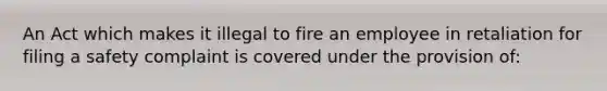 An Act which makes it illegal to fire an employee in retaliation for filing a safety complaint is covered under the provision of: