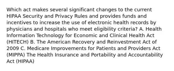 Which act makes several significant changes to the current HIPAA Security and Privacy Rules and provides funds and incentives to increase the use of electronic health records by physicians and hospitals who meet eligibility criteria? A. Health Information Technology for Economic and Clinical Health Act (HITECH) B. The American Recovery and Reinvestment Act of 2009 C. Medicare Improvements for Patients and Providers Act (MIPPA) The Health Insurance and Portability and Accountability Act (HIPAA)