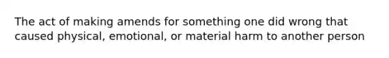 The act of making amends for something one did wrong that caused physical, emotional, or material harm to another person