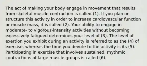 The act of making your body engage in movement that results from skeletal muscle contraction is called (1). If you plan or structure this activity in order to increase cardiovascular function or muscle mass, it is called (2). Your ability to engage in moderate- to vigorous-intensity activities without becoming excessively fatigued determines your level of (3). The level of exertion you exhibit during an activity is referred to as the (4) of exercise, whereas the time you devote to the activity is its (5). Participating in exercise that involves sustained, rhythmic contractions of large muscle groups is called (6).